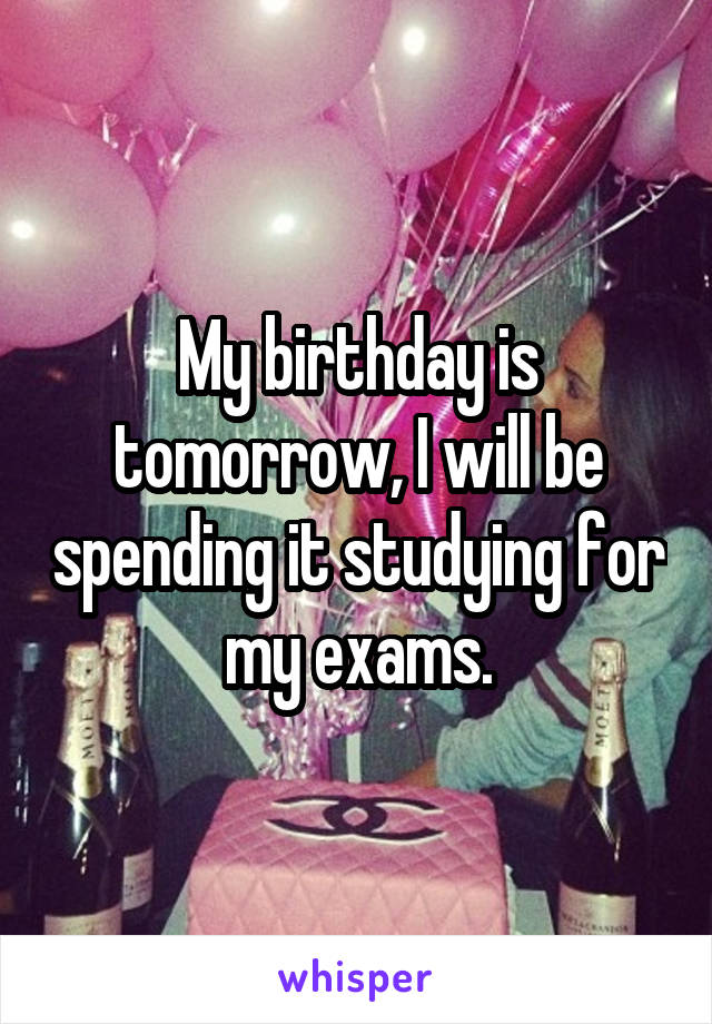 My birthday is tomorrow, I will be spending it studying for my exams.