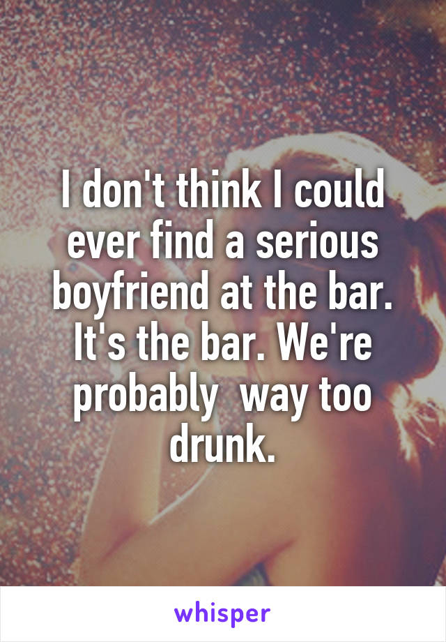 I don't think I could ever find a serious boyfriend at the bar. It's the bar. We're probably  way too drunk.