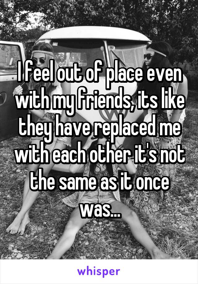 I feel out of place even with my friends, its like they have replaced me with each other it's not the same as it once was...