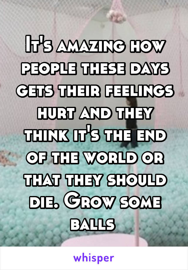 It's amazing how people these days gets their feelings hurt and they think it's the end of the world or that they should die. Grow some balls 