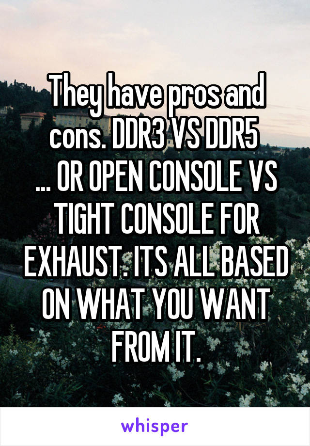 They have pros and cons. DDR3 VS DDR5 
... OR OPEN CONSOLE VS TIGHT CONSOLE FOR EXHAUST. ITS ALL BASED ON WHAT YOU WANT FROM IT.