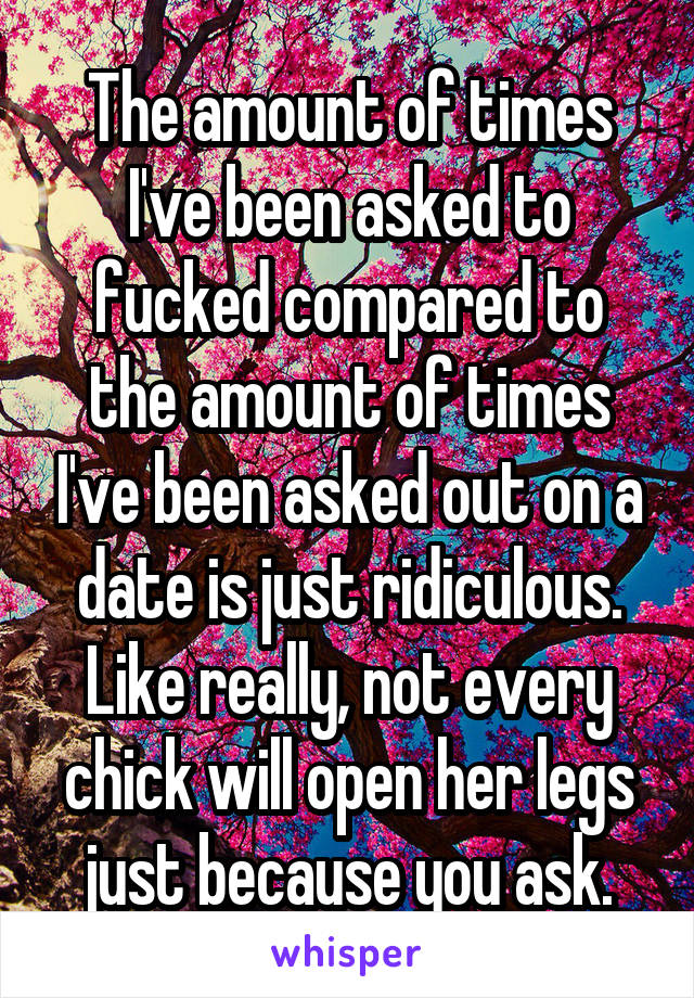 The amount of times I've been asked to fucked compared to the amount of times I've been asked out on a date is just ridiculous. Like really, not every chick will open her legs just because you ask.