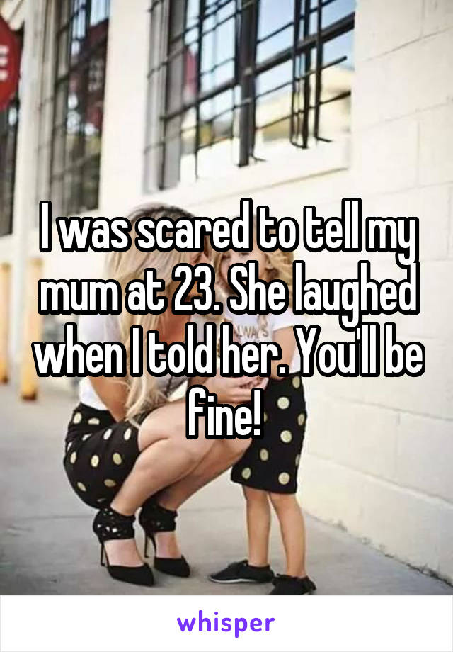 I was scared to tell my mum at 23. She laughed when I told her. You'll be fine! 