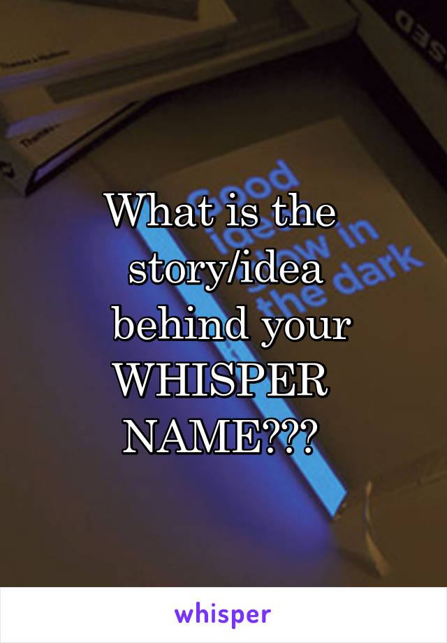 What is the 
story/idea
 behind your
WHISPER 
NAME??? 