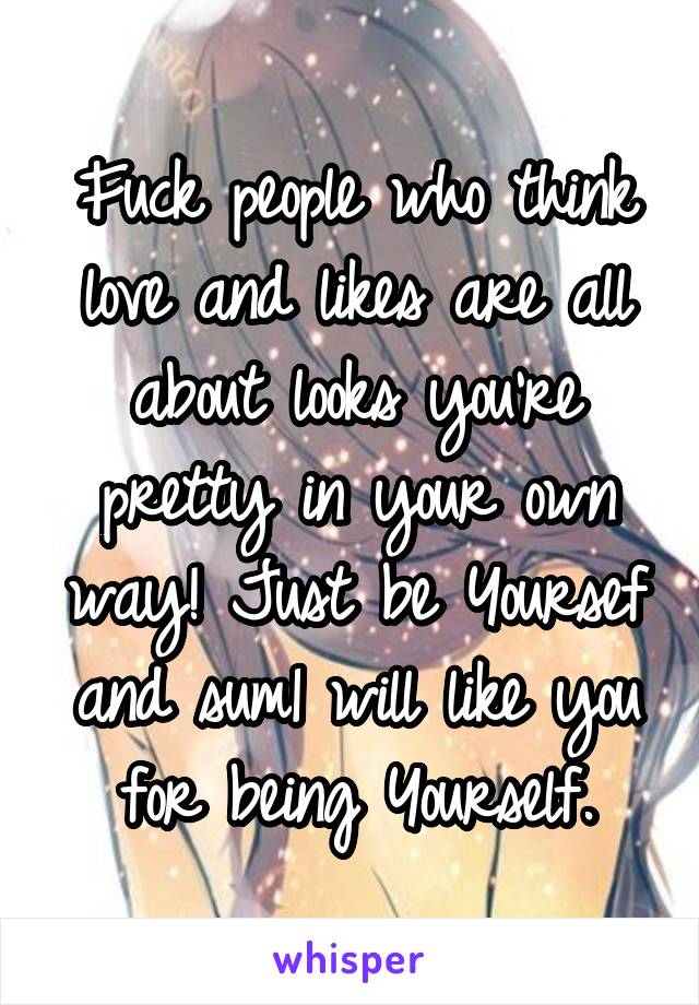 Fuck people who think love and likes are all about looks you're pretty in your own way! Just be Yoursef and sum1 will like you for being Yourself.