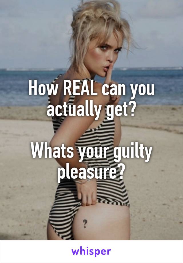 How REAL can you actually get?

Whats your guilty pleasure?