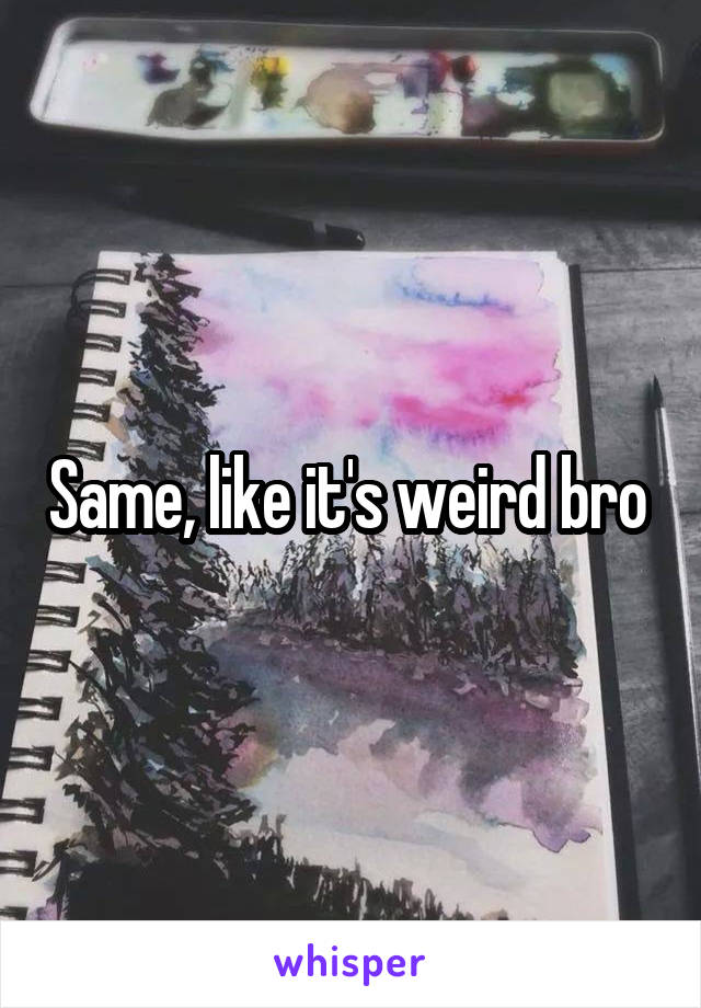 Same, like it's weird bro 