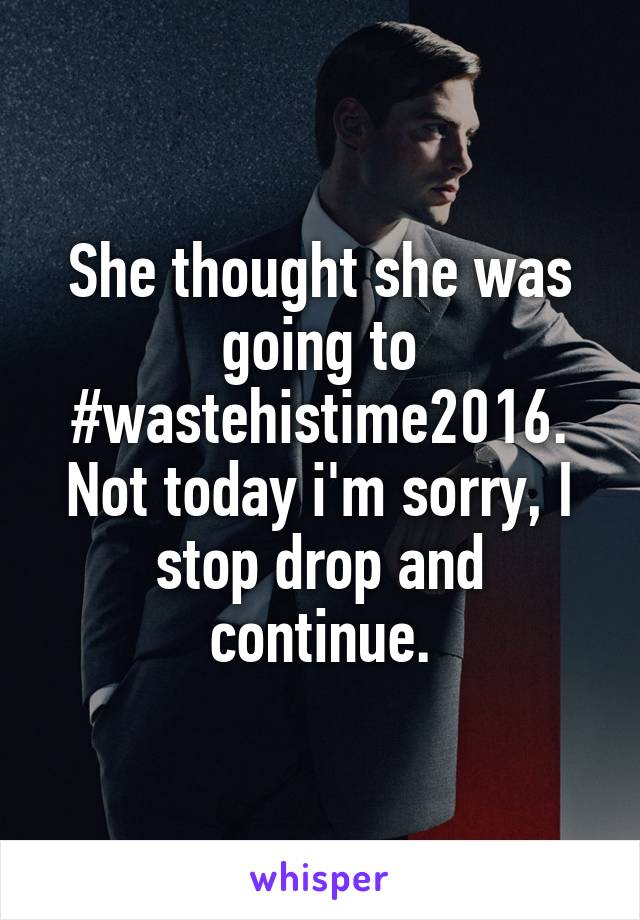 She thought she was going to #wastehistime2016. Not today i'm sorry, I stop drop and continue.