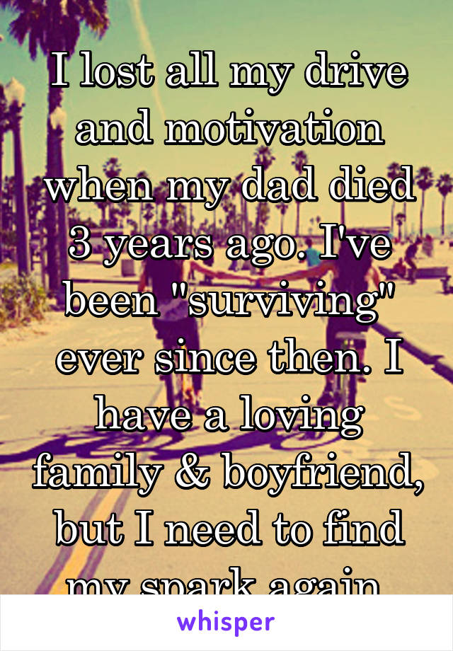 I lost all my drive and motivation when my dad died 3 years ago. I've been "surviving" ever since then. I have a loving family & boyfriend, but I need to find my spark again.