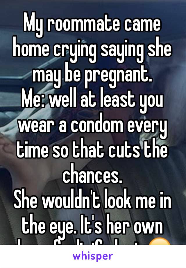 My roommate came home crying saying she may be pregnant.  
Me: well at least you wear a condom every time so that cuts the chances.
She wouldn't look me in the eye. It's her own damn fault if she is😑