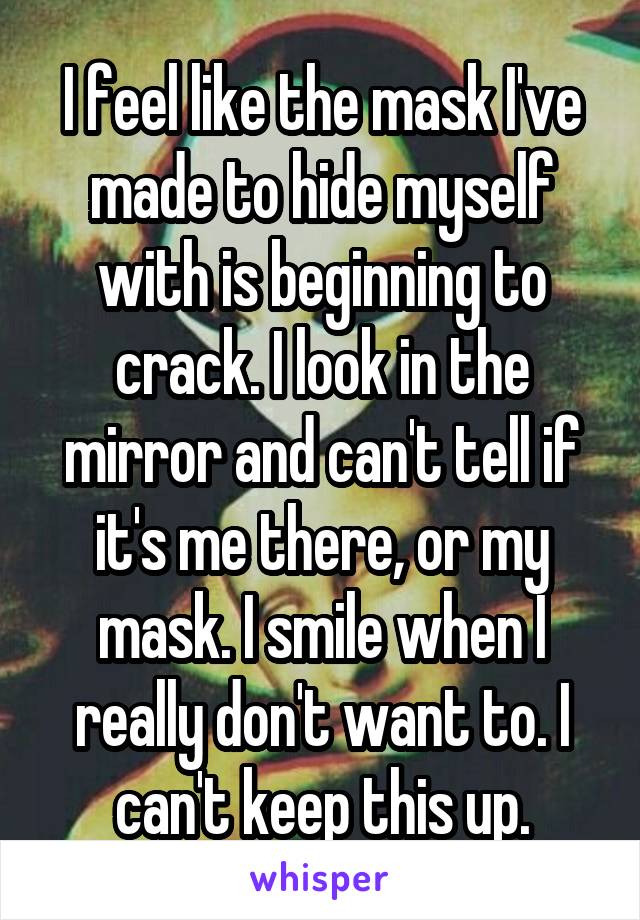 I feel like the mask I've made to hide myself with is beginning to crack. I look in the mirror and can't tell if it's me there, or my mask. I smile when I really don't want to. I can't keep this up.