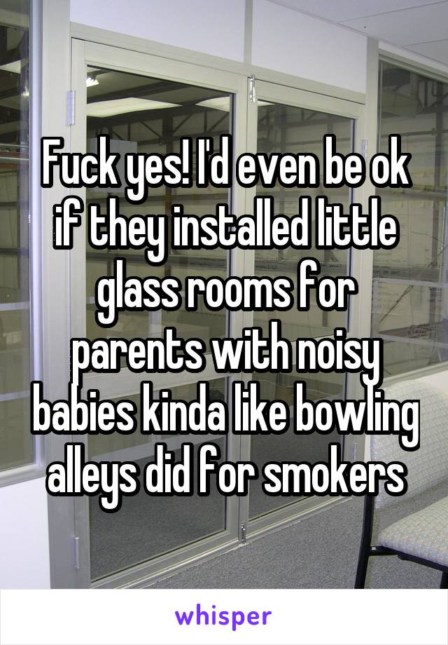 Fuck yes! I'd even be ok if they installed little glass rooms for parents with noisy babies kinda like bowling alleys did for smokers