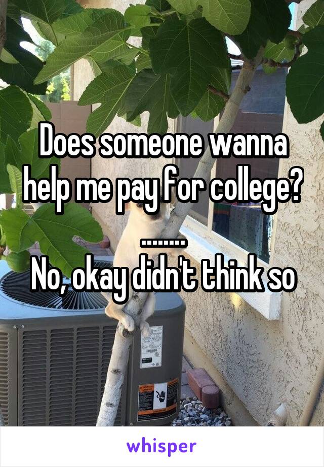Does someone wanna help me pay for college? ........
No, okay didn't think so 