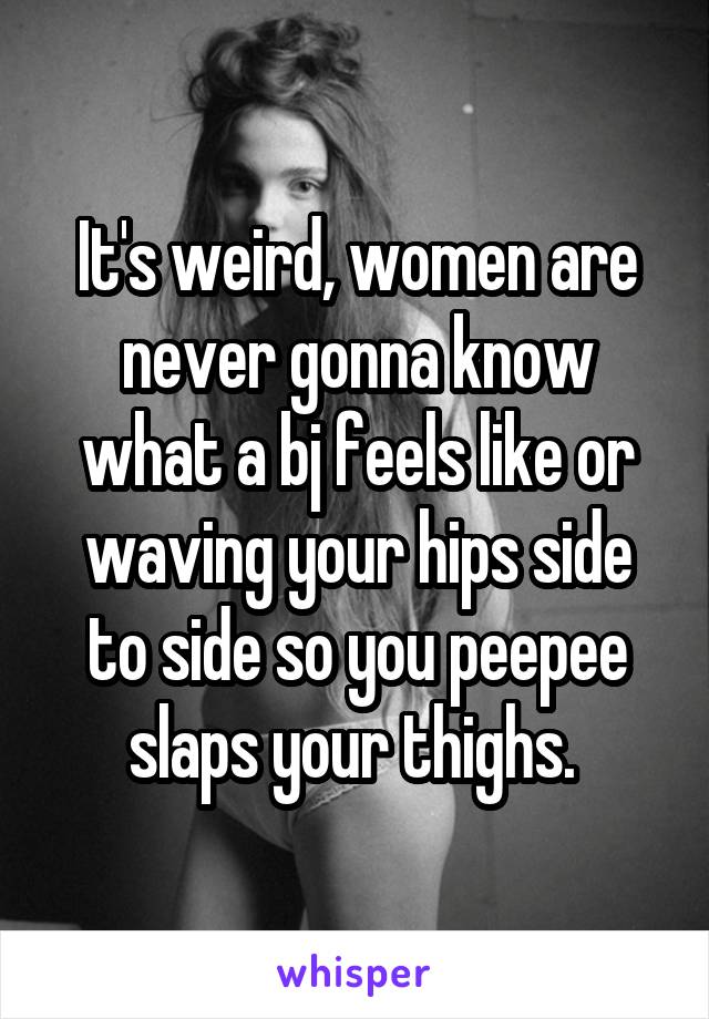It's weird, women are never gonna know what a bj feels like or waving your hips side to side so you peepee slaps your thighs. 