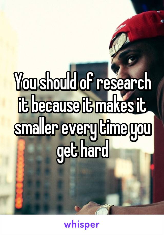You should of research it because it makes it smaller every time you get hard