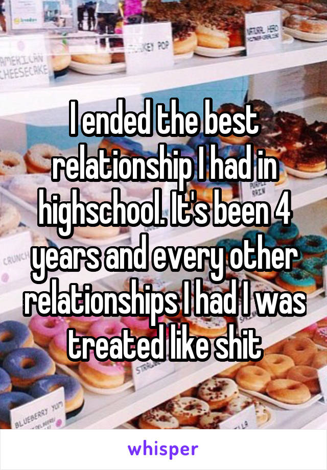 I ended the best relationship I had in highschool. It's been 4 years and every other relationships I had I was treated like shit