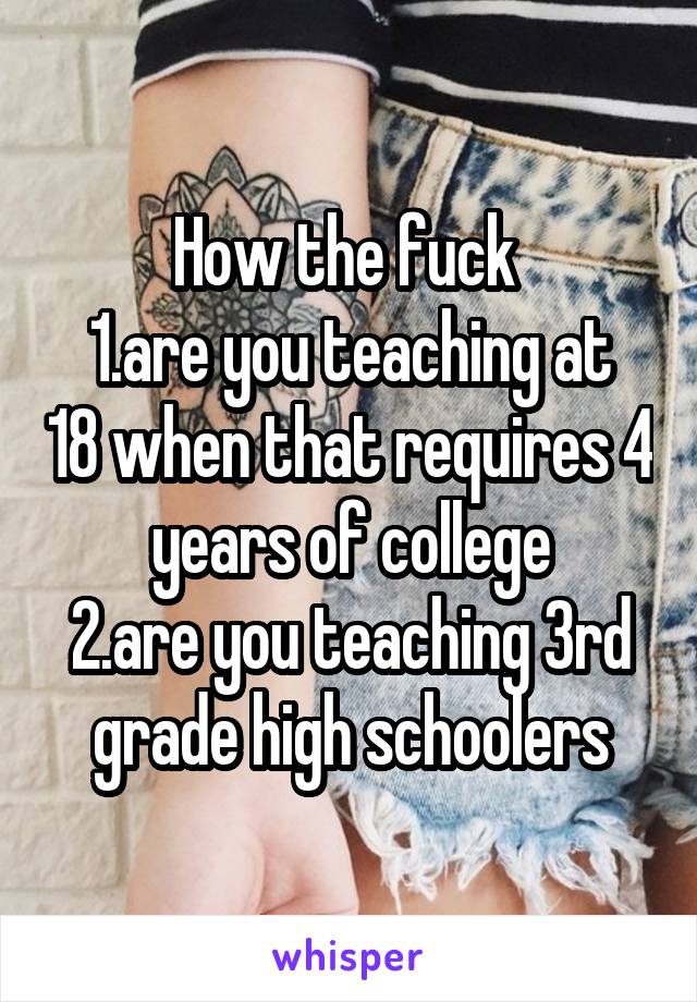 How the fuck 
1.are you teaching at 18 when that requires 4 years of college
2.are you teaching 3rd grade high schoolers