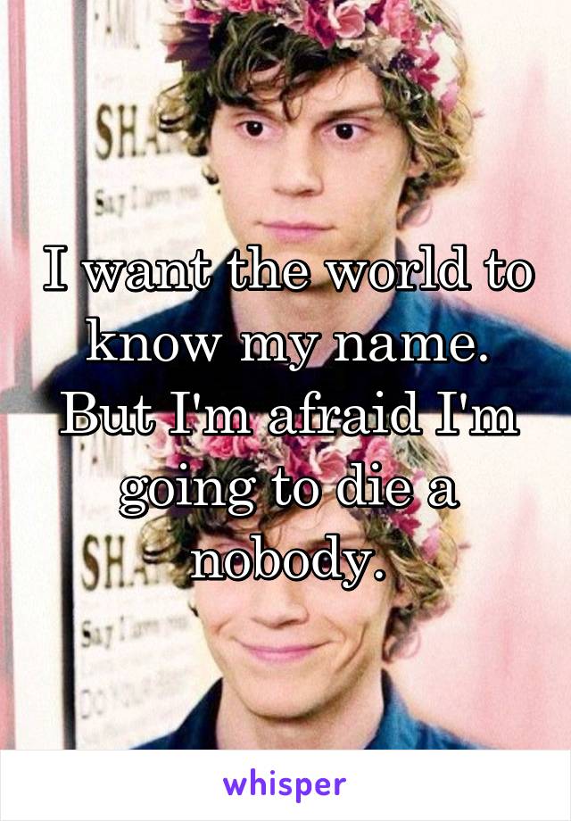 I want the world to know my name. But I'm afraid I'm going to die a nobody.