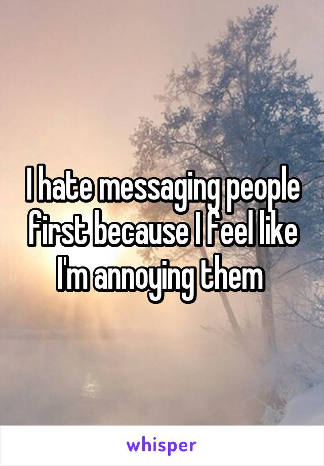 I hate messaging people first because I feel like I'm annoying them 