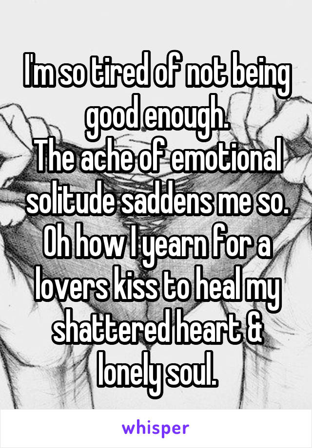 I'm so tired of not being good enough.
The ache of emotional solitude saddens me so.
Oh how I yearn for a lovers kiss to heal my shattered heart & lonely soul.