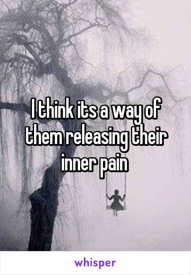 I think its a way of them releasing their inner pain 