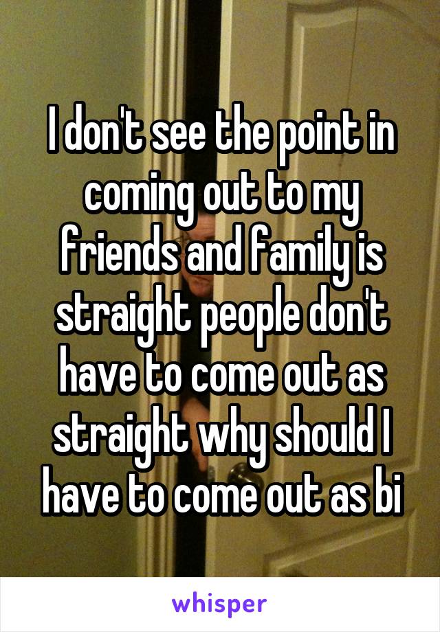 I don't see the point in coming out to my friends and family is straight people don't have to come out as straight why should I have to come out as bi