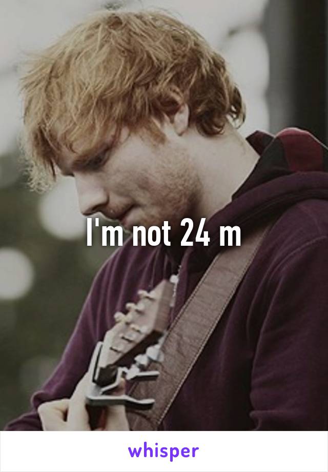 I'm not 24 m