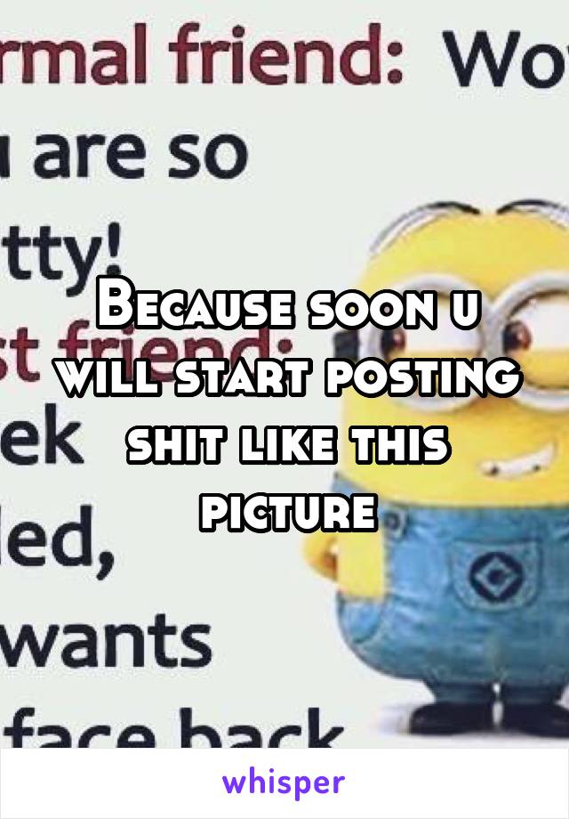Because soon u will start posting shit like this picture
