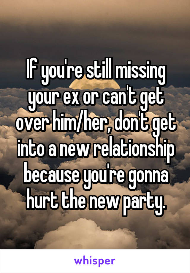 If you're still missing your ex or can't get over him/her, don't get into a new relationship because you're gonna hurt the new party.