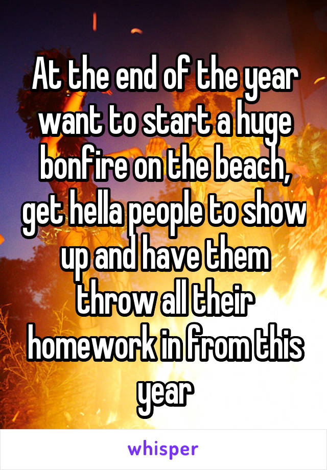 At the end of the year want to start a huge bonfire on the beach, get hella people to show up and have them throw all their homework in from this year