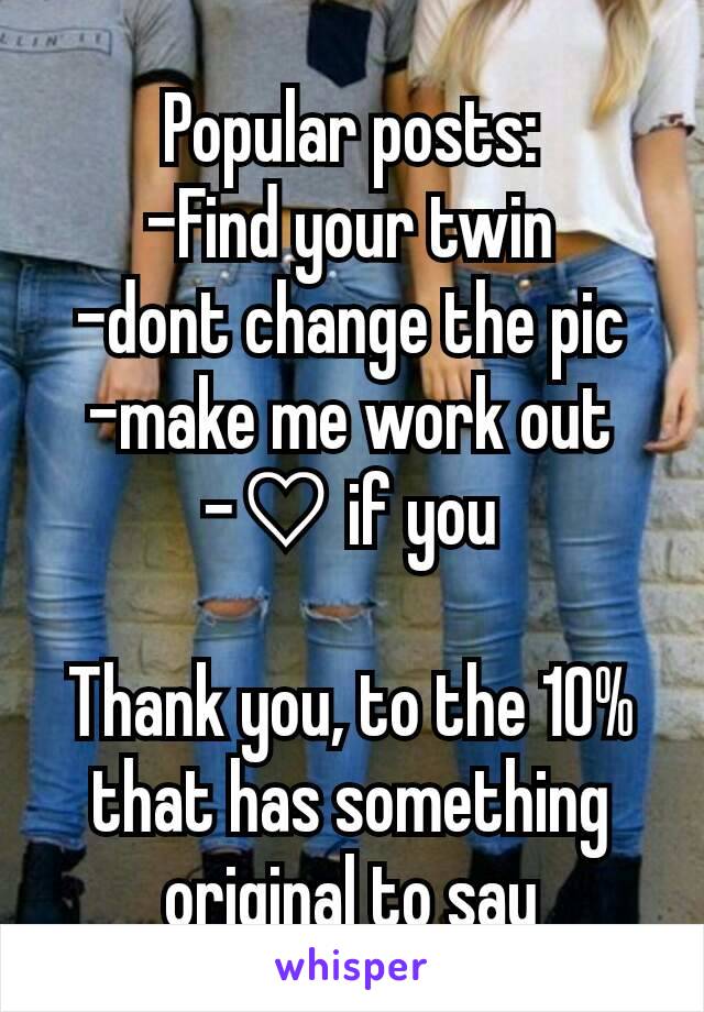 Popular posts:
-Find your twin
-dont change the pic
-make me work out
-♡ if you

Thank you, to the 10% that has something original to say