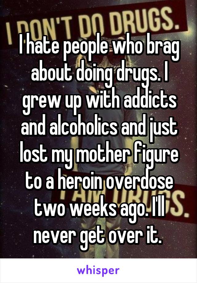 I hate people who brag about doing drugs. I grew up with addicts and alcoholics and just lost my mother figure to a heroin overdose two weeks ago. I'll never get over it. 