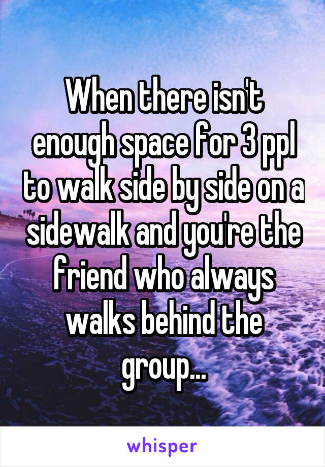 When there isn't enough space for 3 ppl to walk side by side on a sidewalk and you're the friend who always walks behind the group...
