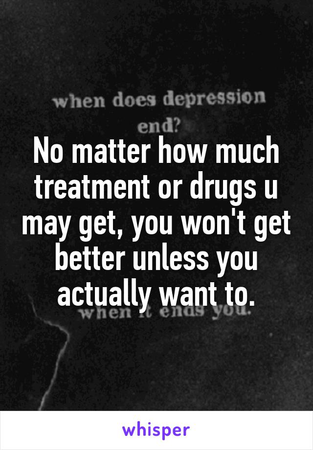 No matter how much treatment or drugs u may get, you won't get better unless you actually want to.