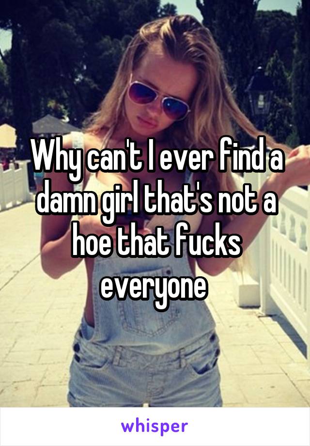 Why can't I ever find a damn girl that's not a hoe that fucks everyone 