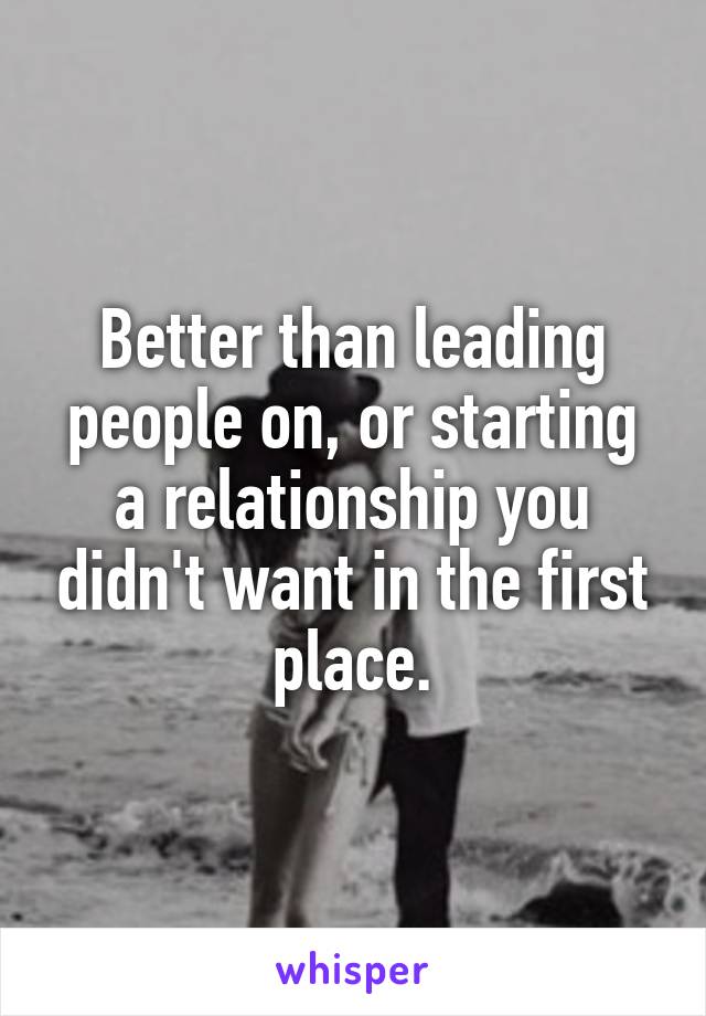 Better than leading people on, or starting a relationship you didn't want in the first place.