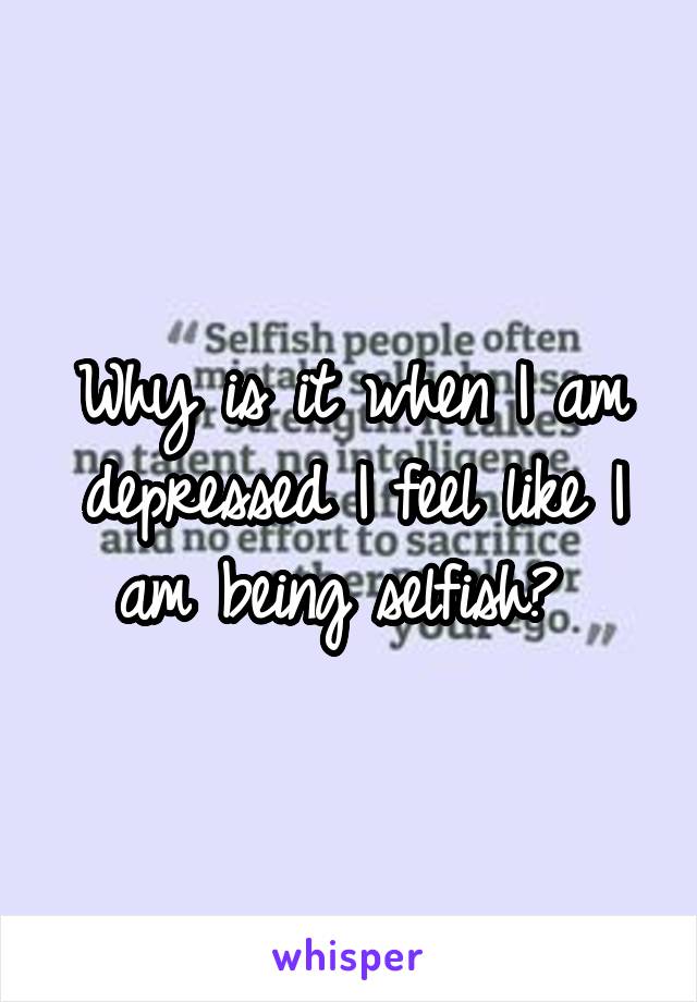 Why is it when I am depressed I feel like I am being selfish? 