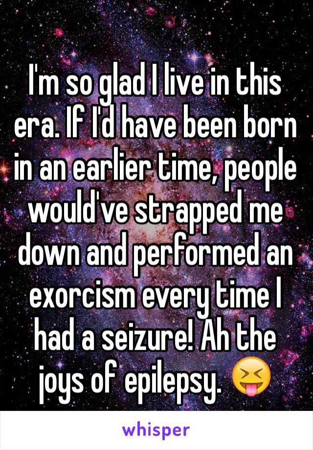 I'm so glad I live in this era. If I'd have been born in an earlier time, people would've strapped me down and performed an exorcism every time I had a seizure! Ah the joys of epilepsy. 😝