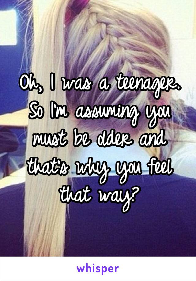 Oh, I was a teenager. So I'm assuming you must be older and that's why you feel that way?