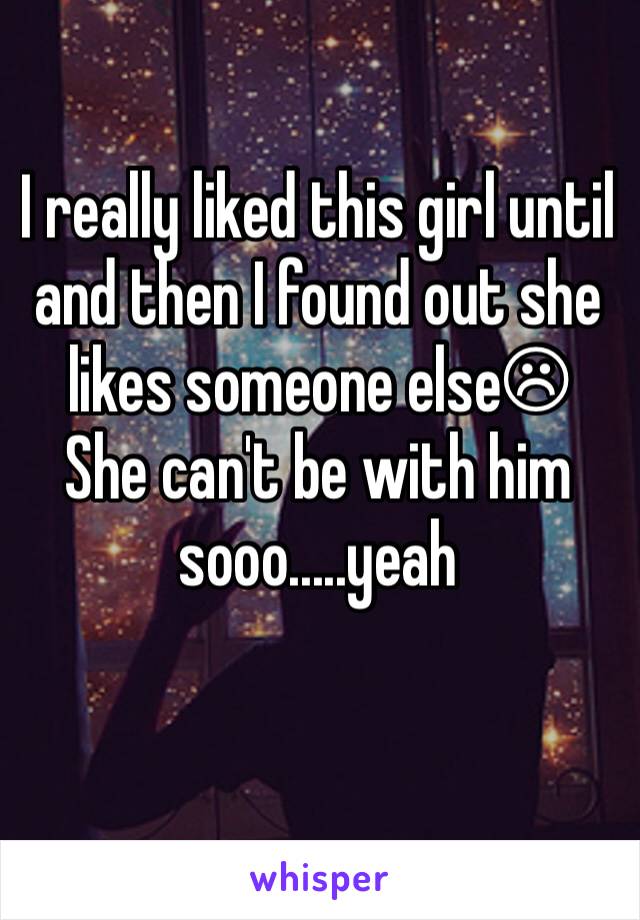 I really liked this girl until and then I found out she likes someone else☹
She can't be with him sooo.....yeah 
