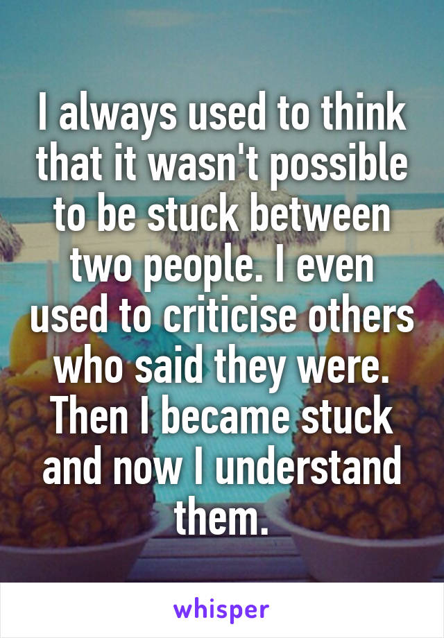 I always used to think that it wasn't possible to be stuck between two people. I even used to criticise others who said they were.
Then I became stuck and now I understand them.