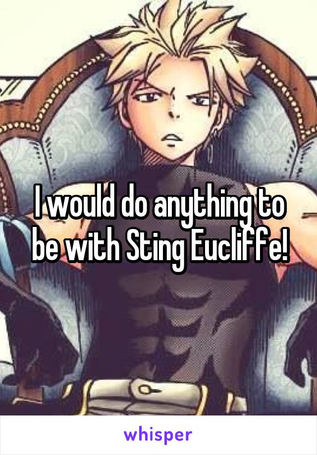 I would do anything to be with Sting Eucliffe!