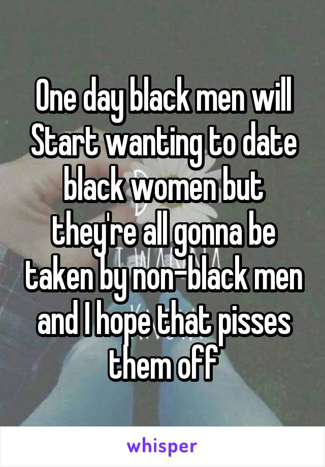 One day black men will Start wanting to date black women but they're all gonna be taken by non-black men and I hope that pisses them off
