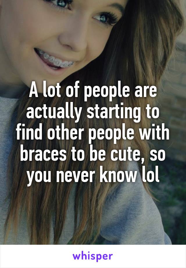 A lot of people are actually starting to find other people with braces to be cute, so you never know lol