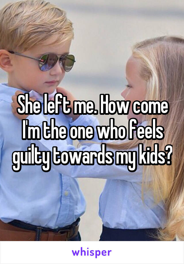 She left me. How come I'm the one who feels guilty towards my kids?