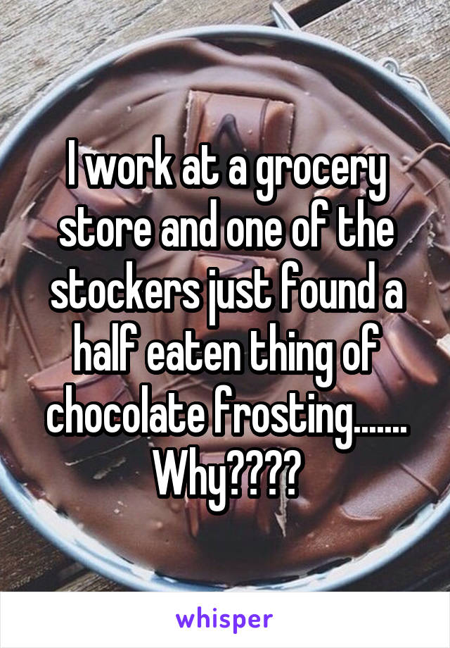 I work at a grocery store and one of the stockers just found a half eaten thing of chocolate frosting.......
Why????
