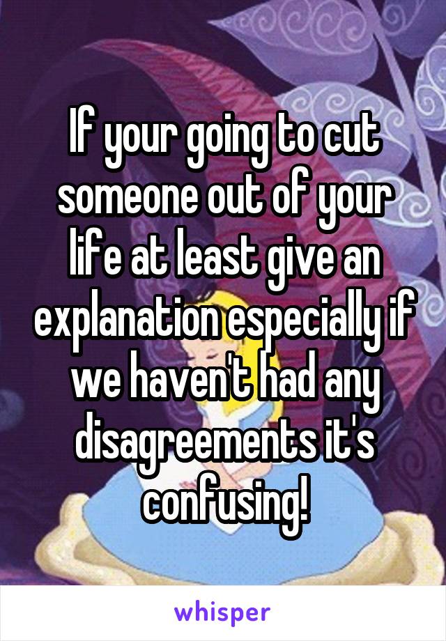 If your going to cut someone out of your life at least give an explanation especially if we haven't had any disagreements it's confusing!