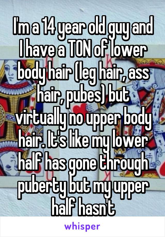 I'm a 14 year old guy and I have a TON of lower body hair (leg hair, ass hair, pubes) but virtually no upper body hair. It's like my lower half has gone through puberty but my upper half hasn't