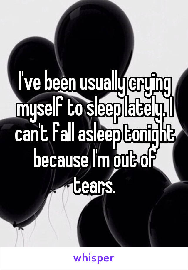 I've been usually crying myself to sleep lately. I can't fall asleep tonight because I'm out of tears.
