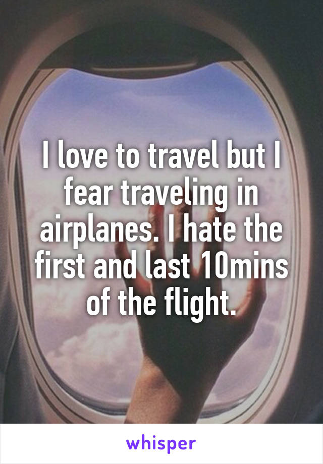 I love to travel but I fear traveling in airplanes. I hate the first and last 10mins of the flight.